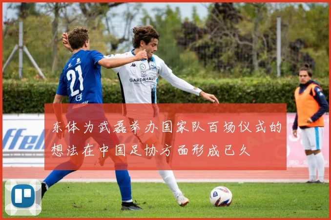东体为武磊举办国家队百场仪式的想法在中国足协方面形成已久