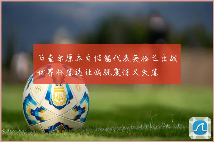 马奎尔原本自信能代表英格兰出战世界杯落选让我既震惊又失落